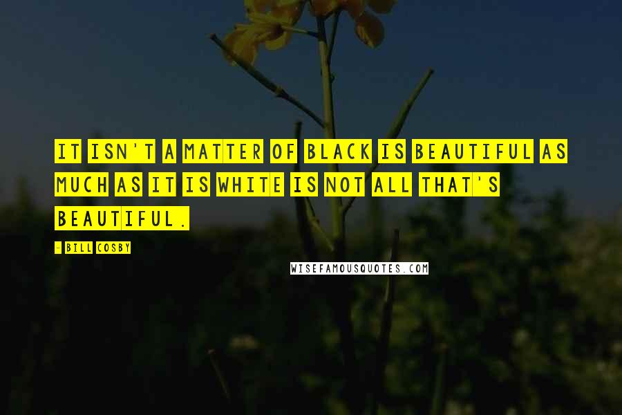 Bill Cosby Quotes: It isn't a matter of black is beautiful as much as it is white is not all that's beautiful.