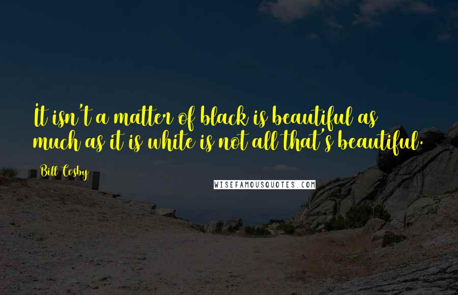 Bill Cosby Quotes: It isn't a matter of black is beautiful as much as it is white is not all that's beautiful.