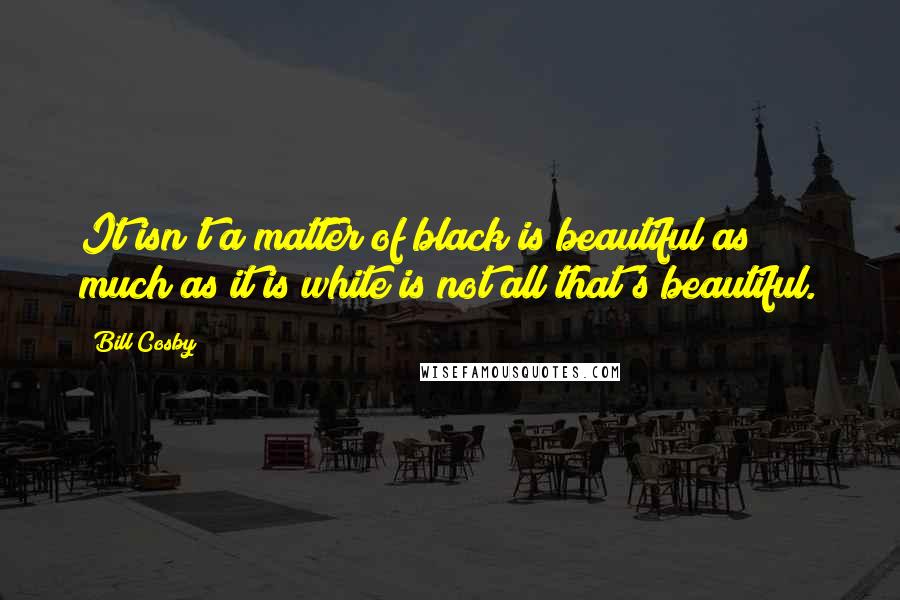 Bill Cosby Quotes: It isn't a matter of black is beautiful as much as it is white is not all that's beautiful.