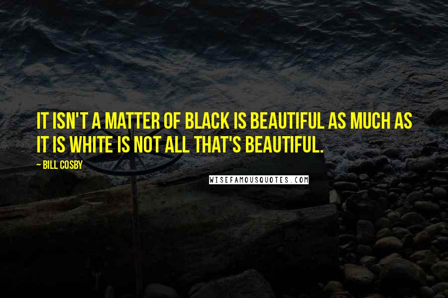 Bill Cosby Quotes: It isn't a matter of black is beautiful as much as it is white is not all that's beautiful.