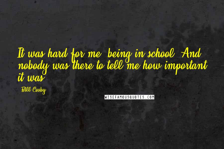 Bill Cosby Quotes: It was hard for me, being in school. And nobody was there to tell me how important it was.