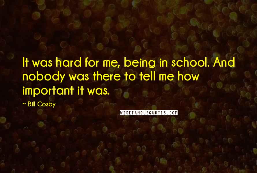 Bill Cosby Quotes: It was hard for me, being in school. And nobody was there to tell me how important it was.