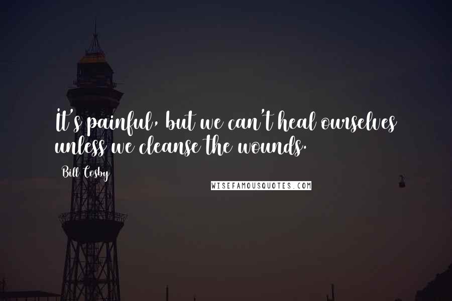 Bill Cosby Quotes: It's painful, but we can't heal ourselves unless we cleanse the wounds.