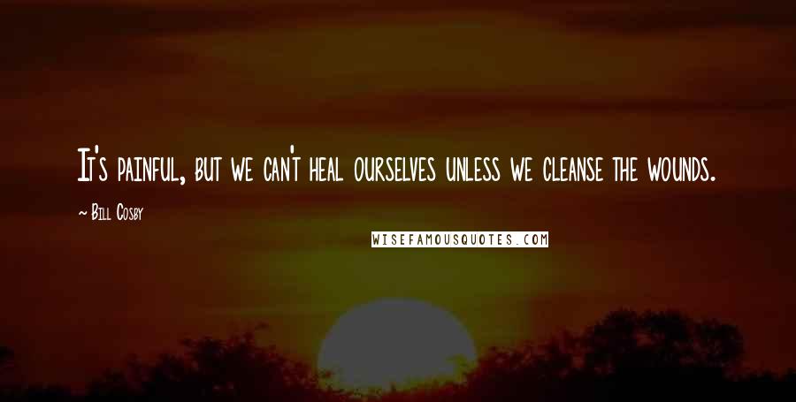 Bill Cosby Quotes: It's painful, but we can't heal ourselves unless we cleanse the wounds.