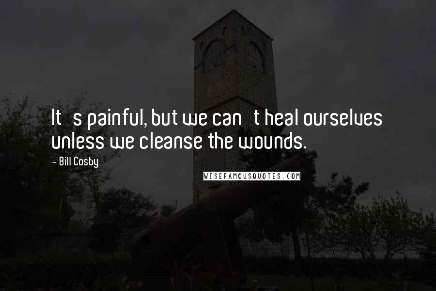 Bill Cosby Quotes: It's painful, but we can't heal ourselves unless we cleanse the wounds.