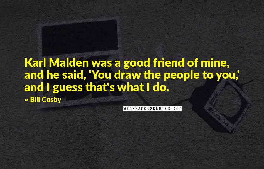 Bill Cosby Quotes: Karl Malden was a good friend of mine, and he said, 'You draw the people to you,' and I guess that's what I do.