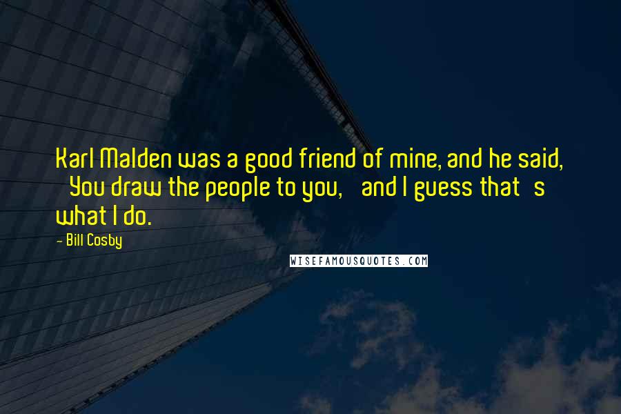 Bill Cosby Quotes: Karl Malden was a good friend of mine, and he said, 'You draw the people to you,' and I guess that's what I do.