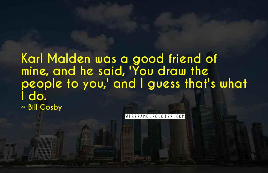 Bill Cosby Quotes: Karl Malden was a good friend of mine, and he said, 'You draw the people to you,' and I guess that's what I do.