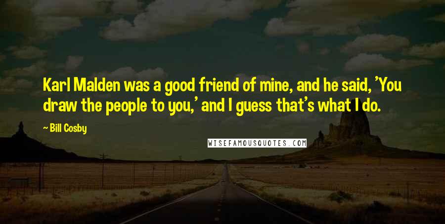 Bill Cosby Quotes: Karl Malden was a good friend of mine, and he said, 'You draw the people to you,' and I guess that's what I do.