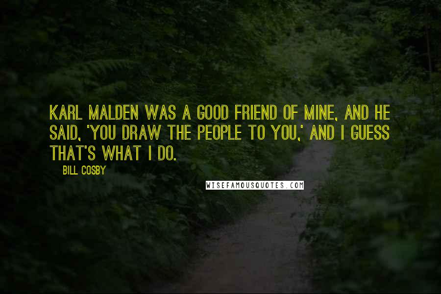 Bill Cosby Quotes: Karl Malden was a good friend of mine, and he said, 'You draw the people to you,' and I guess that's what I do.