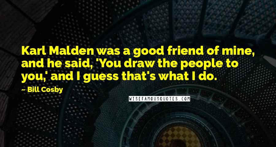 Bill Cosby Quotes: Karl Malden was a good friend of mine, and he said, 'You draw the people to you,' and I guess that's what I do.