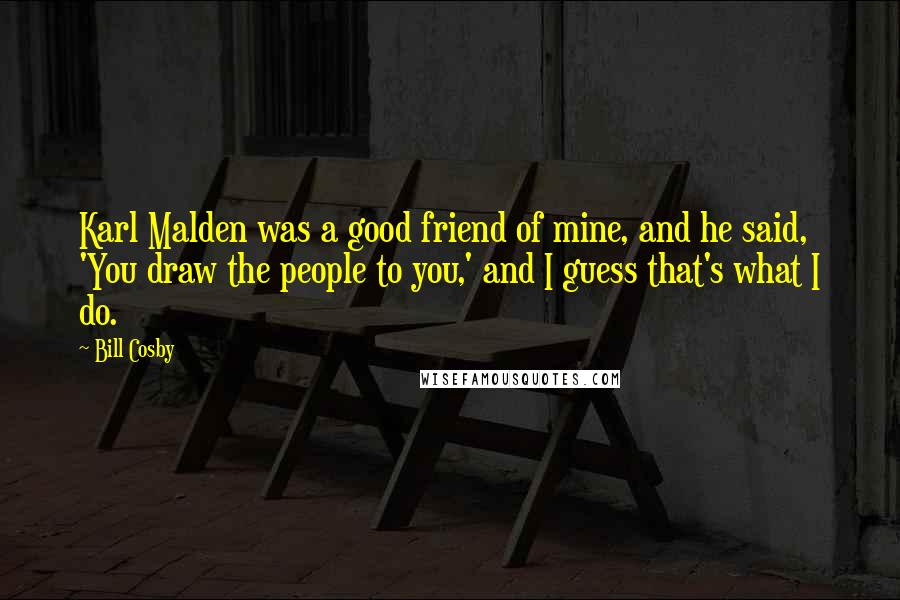 Bill Cosby Quotes: Karl Malden was a good friend of mine, and he said, 'You draw the people to you,' and I guess that's what I do.