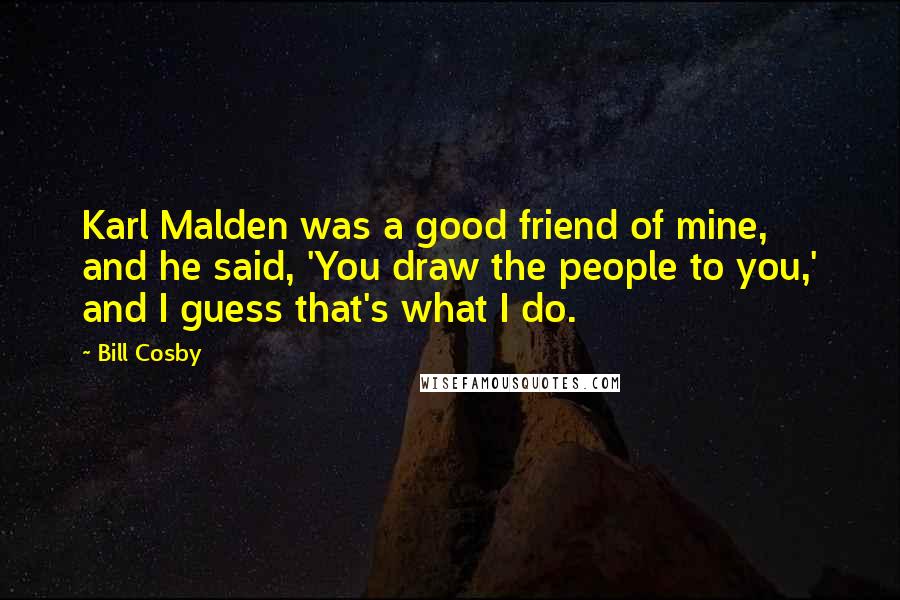 Bill Cosby Quotes: Karl Malden was a good friend of mine, and he said, 'You draw the people to you,' and I guess that's what I do.