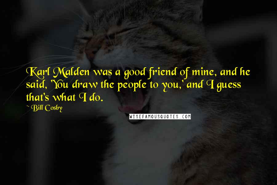 Bill Cosby Quotes: Karl Malden was a good friend of mine, and he said, 'You draw the people to you,' and I guess that's what I do.