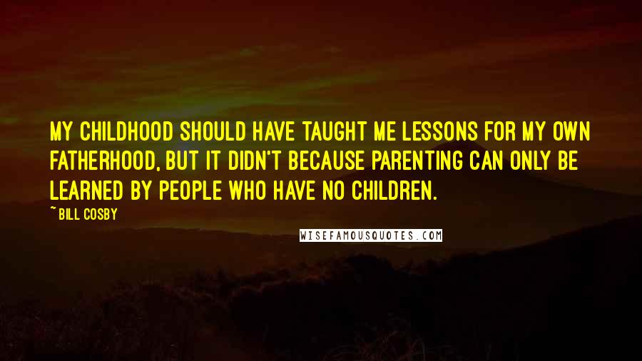 Bill Cosby Quotes: My childhood should have taught me lessons for my own fatherhood, but it didn't because parenting can only be learned by people who have no children.