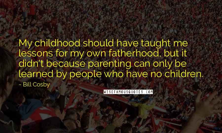 Bill Cosby Quotes: My childhood should have taught me lessons for my own fatherhood, but it didn't because parenting can only be learned by people who have no children.