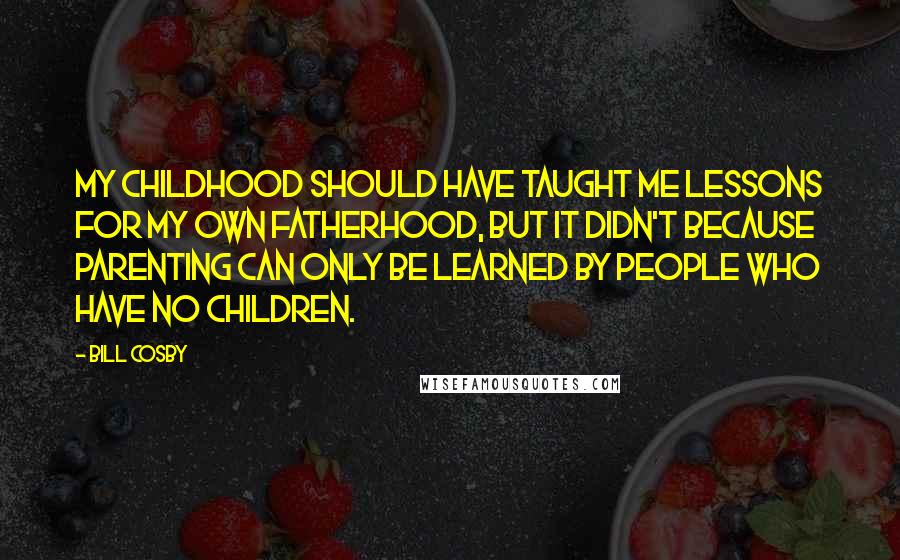 Bill Cosby Quotes: My childhood should have taught me lessons for my own fatherhood, but it didn't because parenting can only be learned by people who have no children.