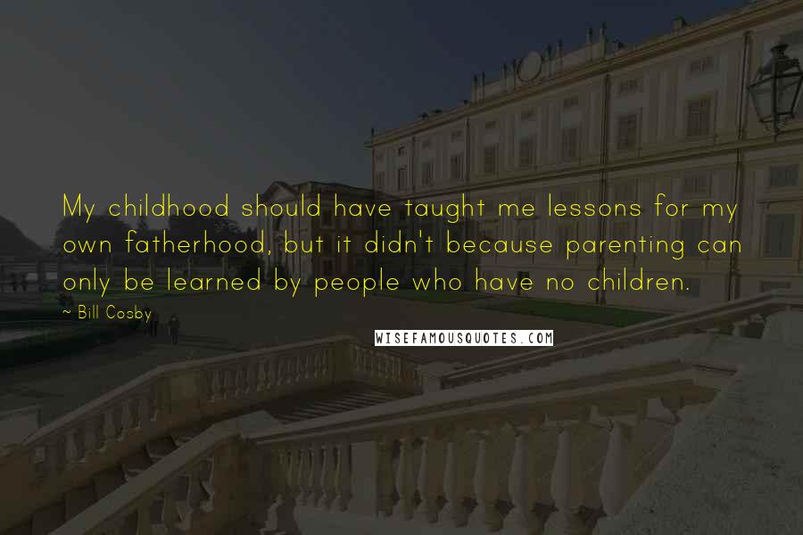 Bill Cosby Quotes: My childhood should have taught me lessons for my own fatherhood, but it didn't because parenting can only be learned by people who have no children.