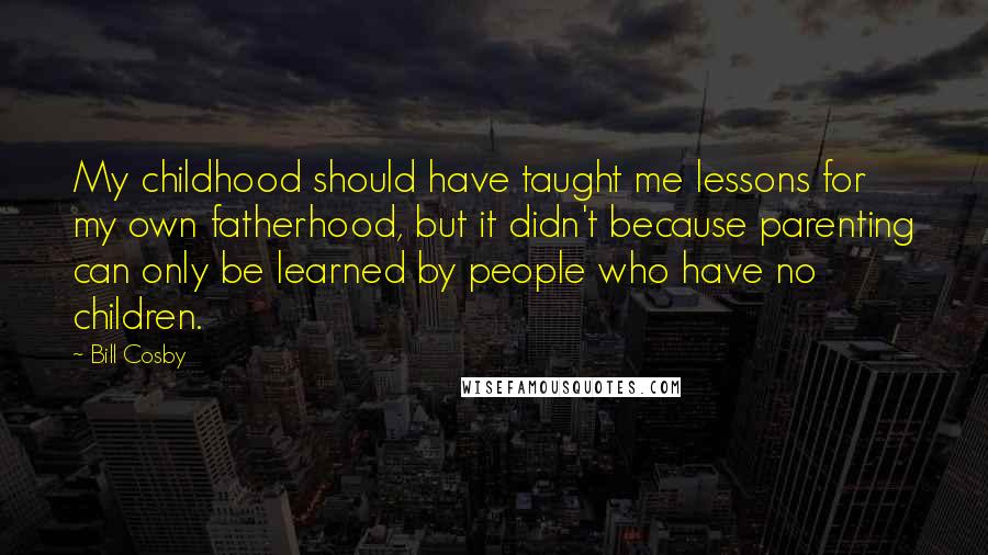 Bill Cosby Quotes: My childhood should have taught me lessons for my own fatherhood, but it didn't because parenting can only be learned by people who have no children.