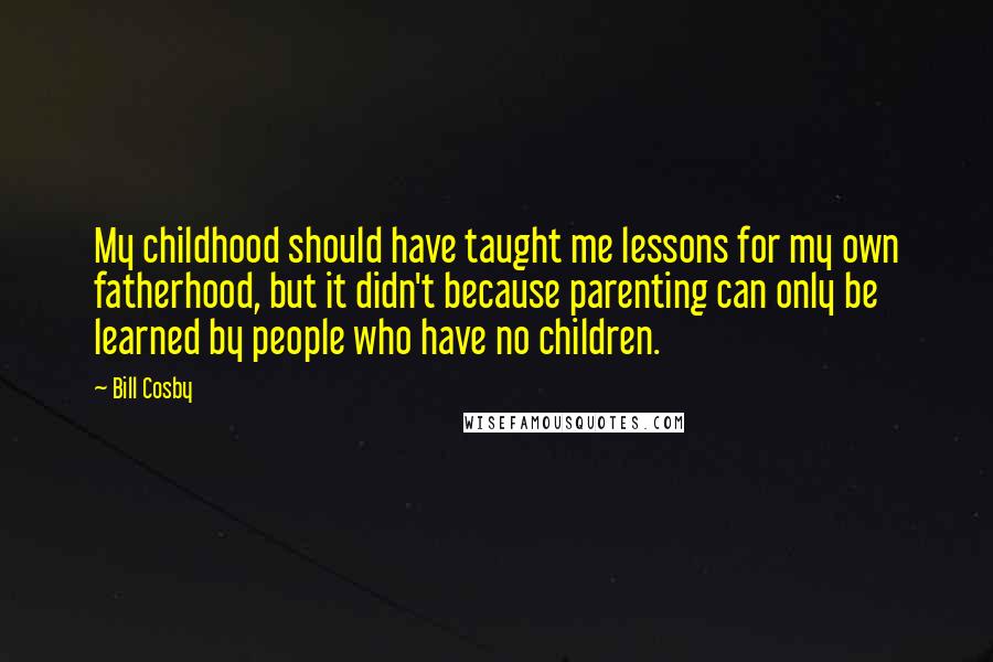 Bill Cosby Quotes: My childhood should have taught me lessons for my own fatherhood, but it didn't because parenting can only be learned by people who have no children.