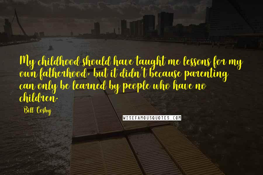 Bill Cosby Quotes: My childhood should have taught me lessons for my own fatherhood, but it didn't because parenting can only be learned by people who have no children.