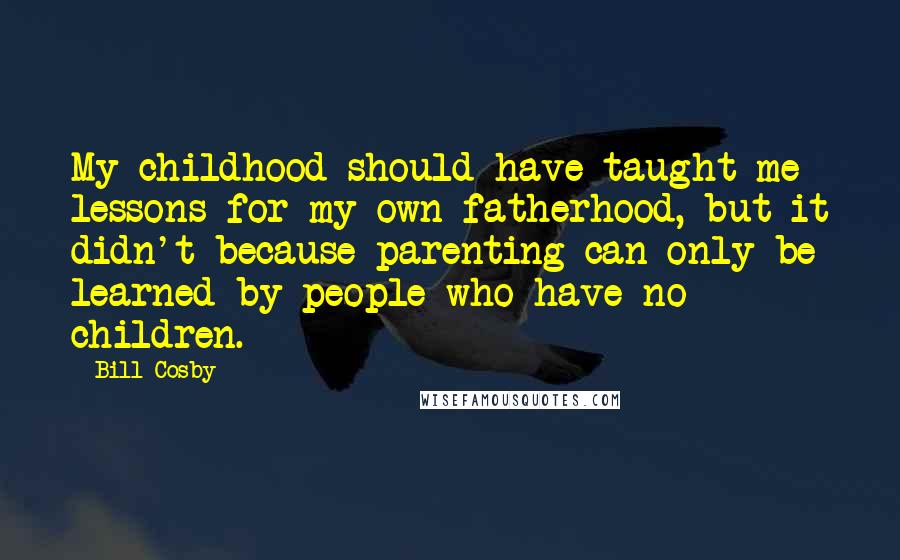 Bill Cosby Quotes: My childhood should have taught me lessons for my own fatherhood, but it didn't because parenting can only be learned by people who have no children.