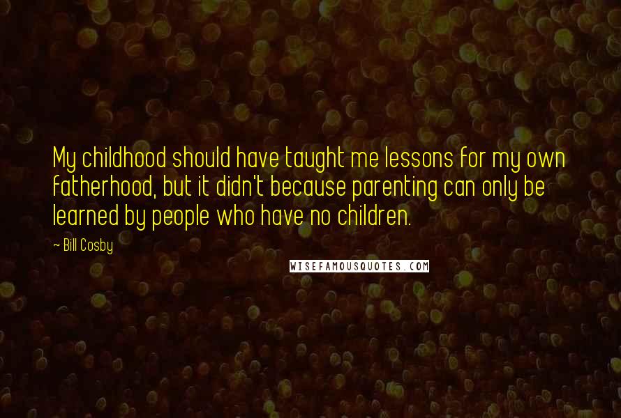 Bill Cosby Quotes: My childhood should have taught me lessons for my own fatherhood, but it didn't because parenting can only be learned by people who have no children.