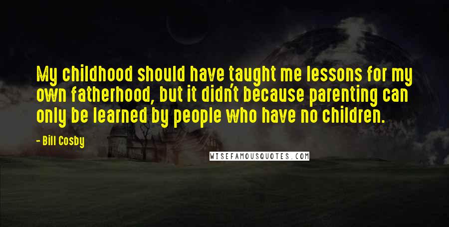 Bill Cosby Quotes: My childhood should have taught me lessons for my own fatherhood, but it didn't because parenting can only be learned by people who have no children.