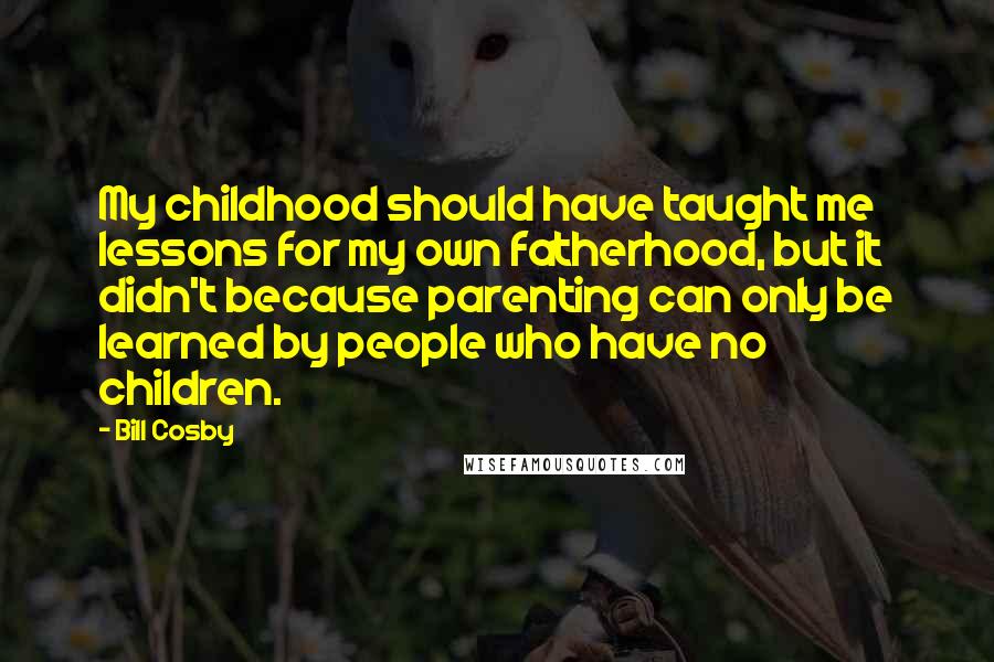 Bill Cosby Quotes: My childhood should have taught me lessons for my own fatherhood, but it didn't because parenting can only be learned by people who have no children.