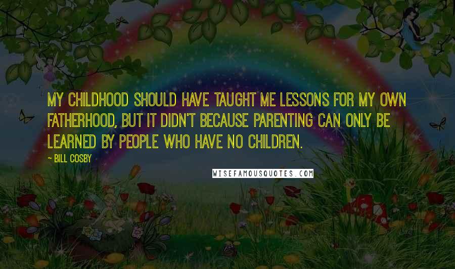 Bill Cosby Quotes: My childhood should have taught me lessons for my own fatherhood, but it didn't because parenting can only be learned by people who have no children.