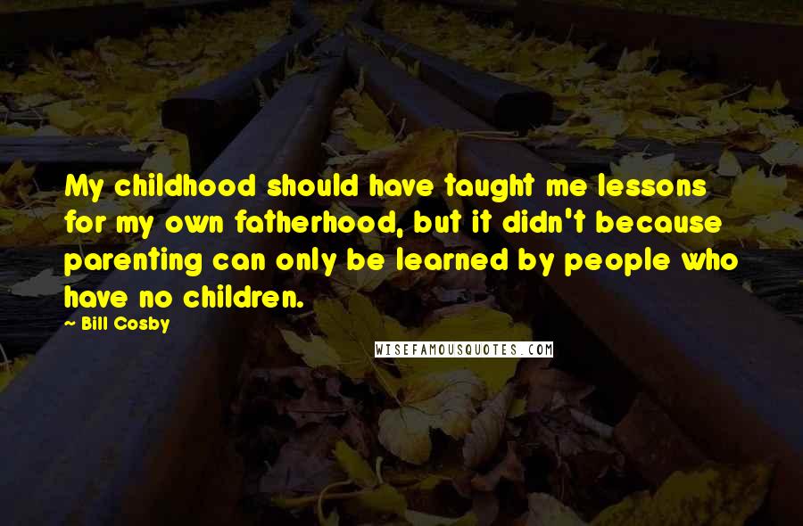Bill Cosby Quotes: My childhood should have taught me lessons for my own fatherhood, but it didn't because parenting can only be learned by people who have no children.