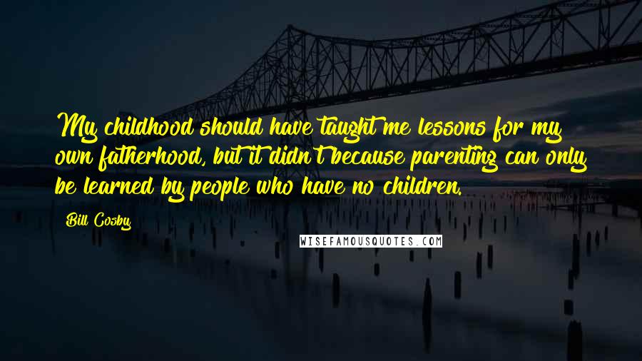 Bill Cosby Quotes: My childhood should have taught me lessons for my own fatherhood, but it didn't because parenting can only be learned by people who have no children.