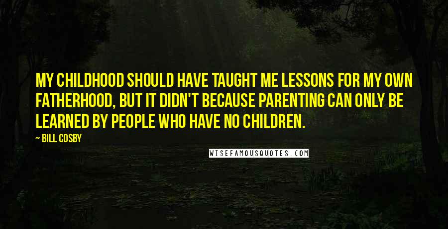 Bill Cosby Quotes: My childhood should have taught me lessons for my own fatherhood, but it didn't because parenting can only be learned by people who have no children.