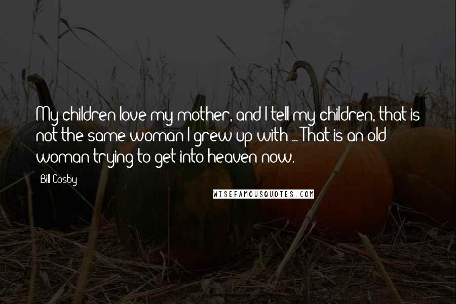 Bill Cosby Quotes: My children love my mother, and I tell my children, that is not the same woman I grew up with ... That is an old woman trying to get into heaven now.