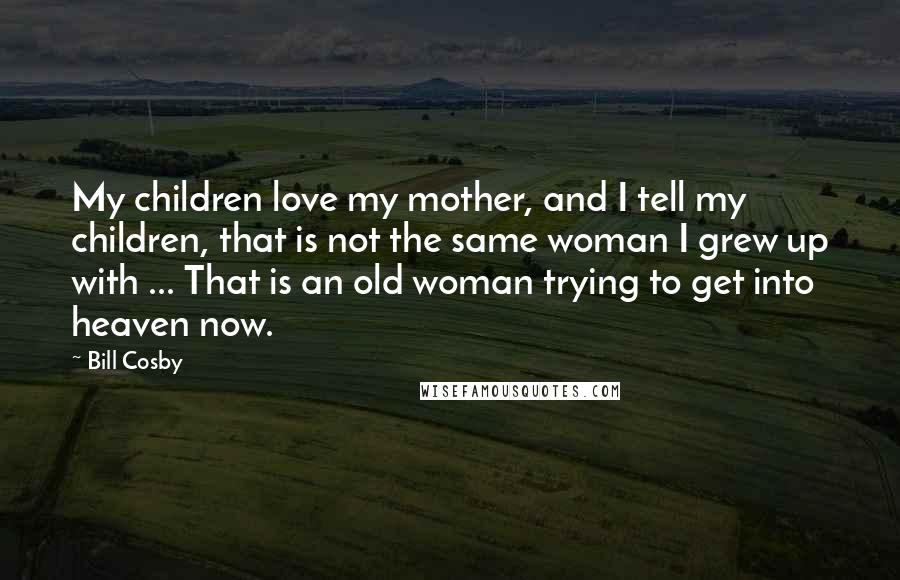 Bill Cosby Quotes: My children love my mother, and I tell my children, that is not the same woman I grew up with ... That is an old woman trying to get into heaven now.