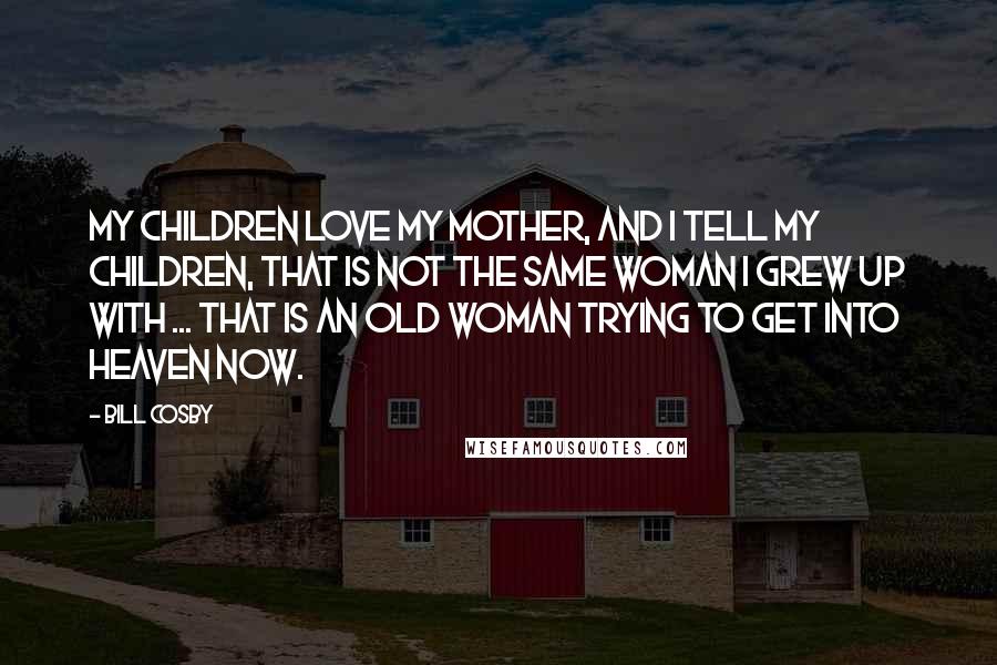 Bill Cosby Quotes: My children love my mother, and I tell my children, that is not the same woman I grew up with ... That is an old woman trying to get into heaven now.