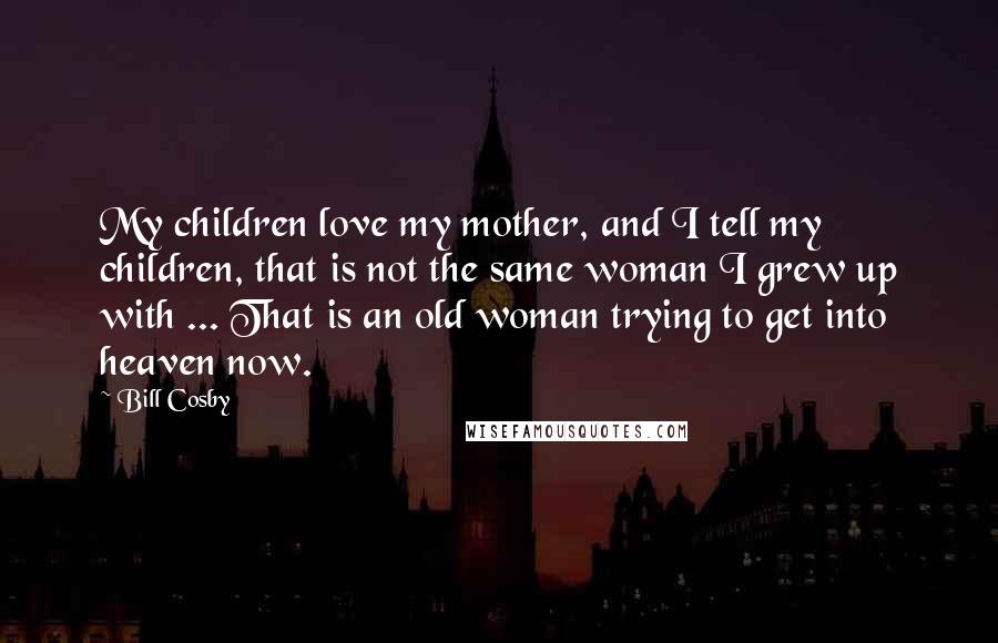 Bill Cosby Quotes: My children love my mother, and I tell my children, that is not the same woman I grew up with ... That is an old woman trying to get into heaven now.