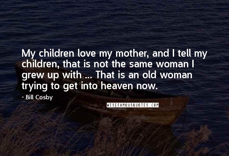 Bill Cosby Quotes: My children love my mother, and I tell my children, that is not the same woman I grew up with ... That is an old woman trying to get into heaven now.