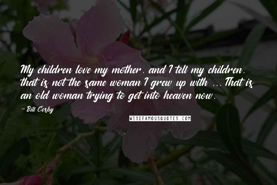 Bill Cosby Quotes: My children love my mother, and I tell my children, that is not the same woman I grew up with ... That is an old woman trying to get into heaven now.