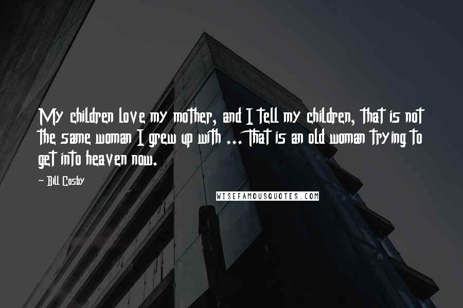 Bill Cosby Quotes: My children love my mother, and I tell my children, that is not the same woman I grew up with ... That is an old woman trying to get into heaven now.