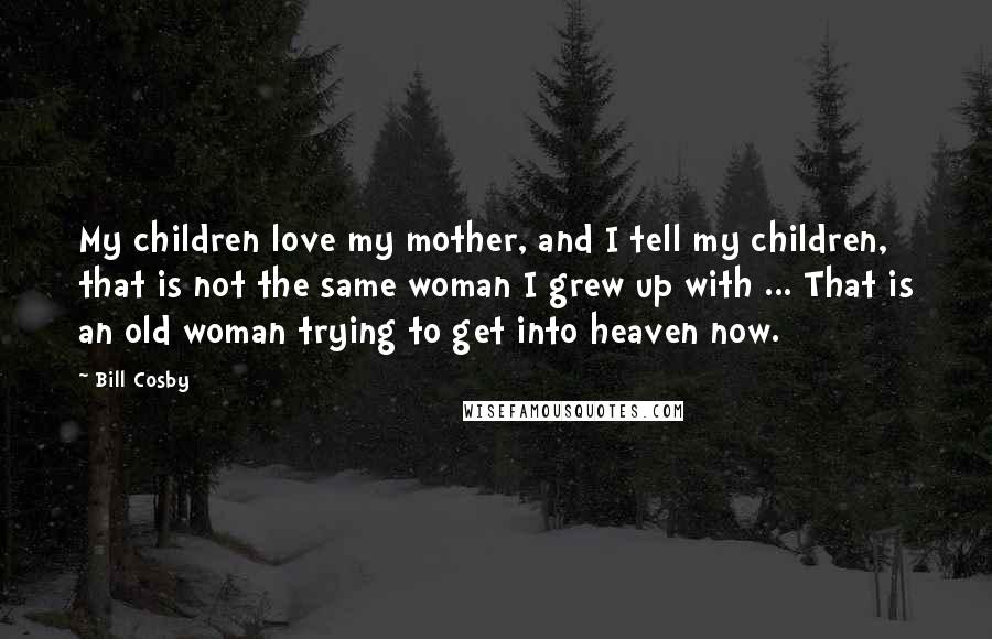 Bill Cosby Quotes: My children love my mother, and I tell my children, that is not the same woman I grew up with ... That is an old woman trying to get into heaven now.