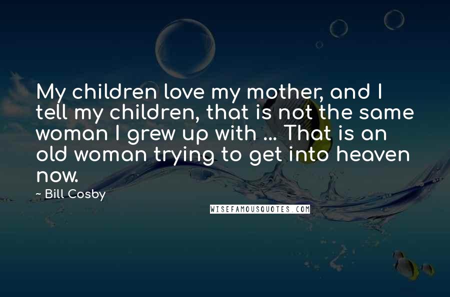 Bill Cosby Quotes: My children love my mother, and I tell my children, that is not the same woman I grew up with ... That is an old woman trying to get into heaven now.