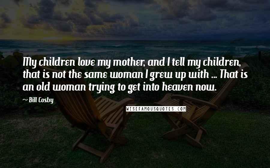 Bill Cosby Quotes: My children love my mother, and I tell my children, that is not the same woman I grew up with ... That is an old woman trying to get into heaven now.