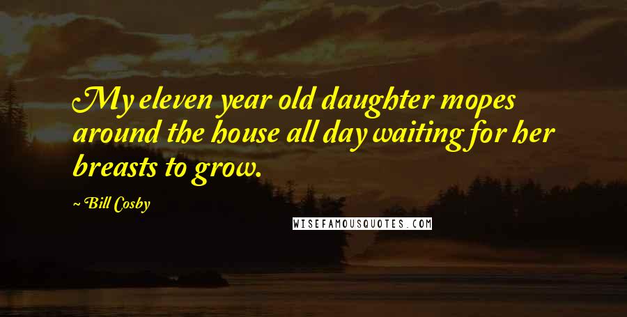 Bill Cosby Quotes: My eleven year old daughter mopes around the house all day waiting for her breasts to grow.