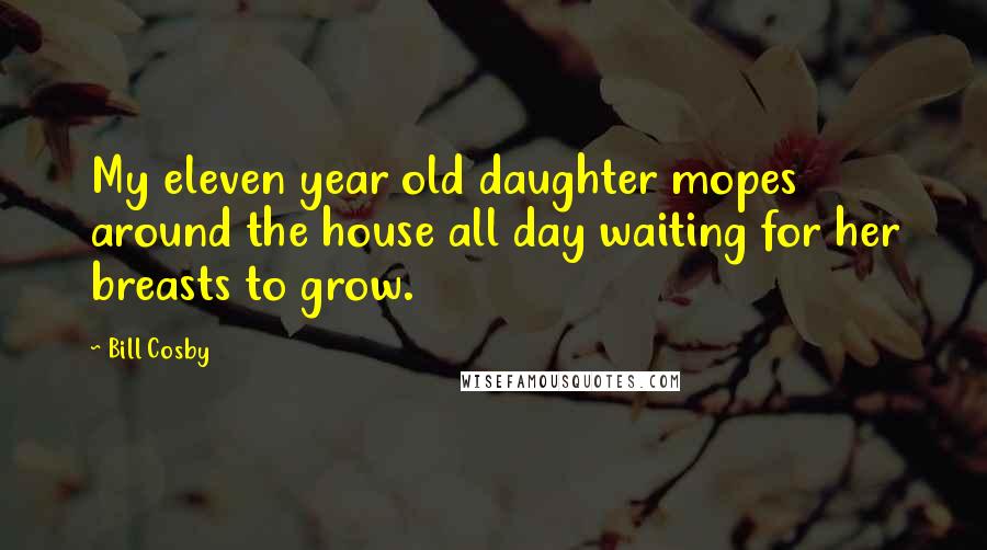 Bill Cosby Quotes: My eleven year old daughter mopes around the house all day waiting for her breasts to grow.