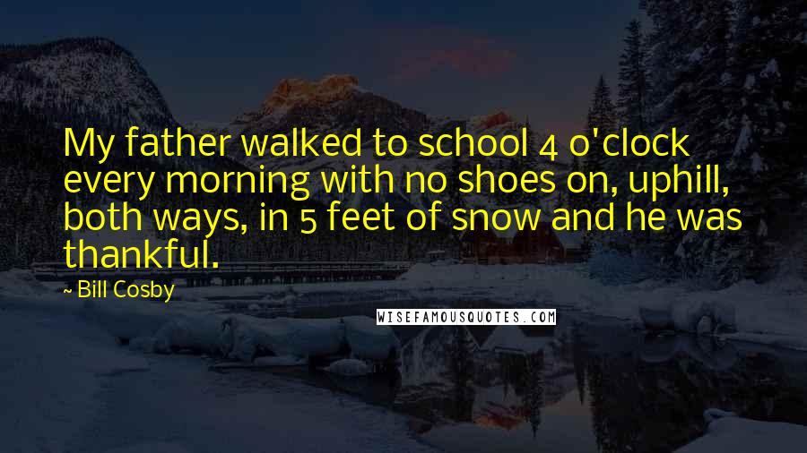 Bill Cosby Quotes: My father walked to school 4 o'clock every morning with no shoes on, uphill, both ways, in 5 feet of snow and he was thankful.