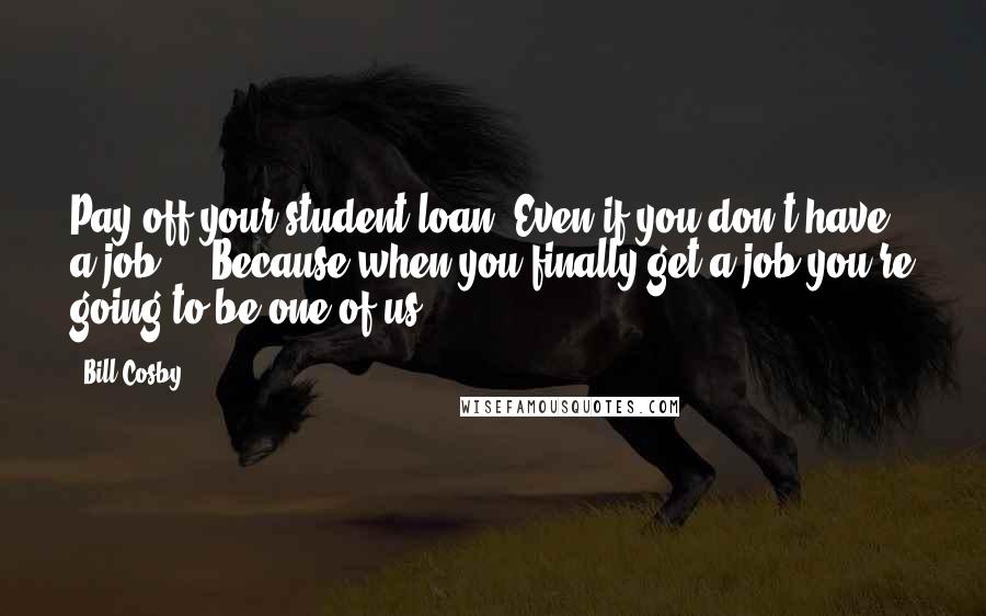 Bill Cosby Quotes: Pay off your student loan. Even if you don't have a job ... Because when you finally get a job you're going to be one of us.