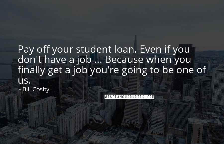 Bill Cosby Quotes: Pay off your student loan. Even if you don't have a job ... Because when you finally get a job you're going to be one of us.