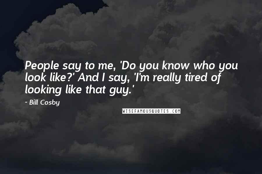 Bill Cosby Quotes: People say to me, 'Do you know who you look like?' And I say, 'I'm really tired of looking like that guy.'
