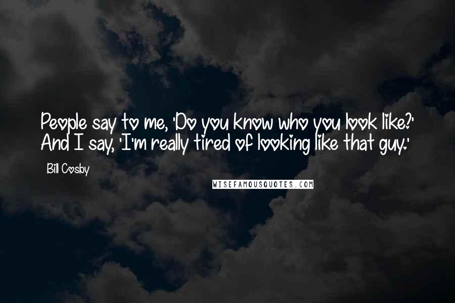 Bill Cosby Quotes: People say to me, 'Do you know who you look like?' And I say, 'I'm really tired of looking like that guy.'